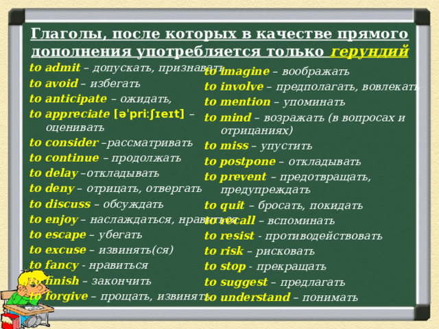 Глаголы, после которых в качестве прямого дополнения употребляется только  герундий to  admit  – допускать, признавать to  avoid  – избегать to anticipate – ожидать, to appreciate [ əˈpriːʃɪeɪt]  – оценивать to consider – рассматривать to continue – продолжать to delay – откладывать to  deny  – отрицать, отвергать to discuss – обсуждать to  enjoy  – наслаждаться, нравиться to  escape  – убегать to  excuse  – извинять(ся) to fancy - нравиться to  finish  – закончить to  forgive  – прощать, извинять to  imagine  – воображать to involve – предполагать, вовлекать to  mention – упоминать to  mind  – возражать (в вопросах и отрицаниях) to miss  – упустить to  postpone – откладывать to prevent – предотвращать, предупреждать to quit – бросать, покидать to recall – вспоминать to resist - противодействовать to risk  – рисковать to  stop  - прекращать to suggest  – предлагать to  understand  – понимать 