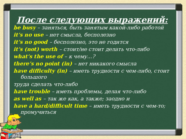 После следующих выражений: be busy – заняться, быть занятым какой-либо работой it’s no use – нет смысла, бесполезно it’s no good – бесполезно, это не годится it’s (not) worth – стоит/не стоит делать что-либо what’s the use of – к чему…? there’s no point (in) – нет никакого смысла have difficulty (in) – иметь трудности с чем-либо, стоит большого труда сделать что-либо have trouble – иметь проблемы, делая что-либо as well as – так же как, а также; заодно и have a hard/difficult time – иметь трудности с чем-то; промучиться  