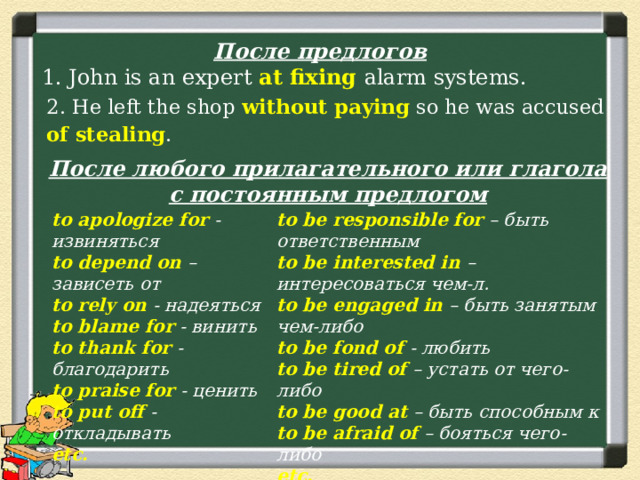 После предлогов 1. John is an expert at fixing alarm systems. 2. He left the shop without paying so he was accused of stealing . После любого прилагательного или глагола с постоянным предлогом to apologize for - извиняться to be responsible for – быть ответственным to be interested in – интересоваться чем-л. to depend on – зависеть от to rely on - надеяться to be engaged in – быть занятым чем-либо to blame for - винить to be fond of - любить to be tired of – устать от чего-либо to thank for - благодарить to praise for - ценить to be good at – быть способным к to put off - откладывать to be afraid of – бояться чего-либо etc. etc. 