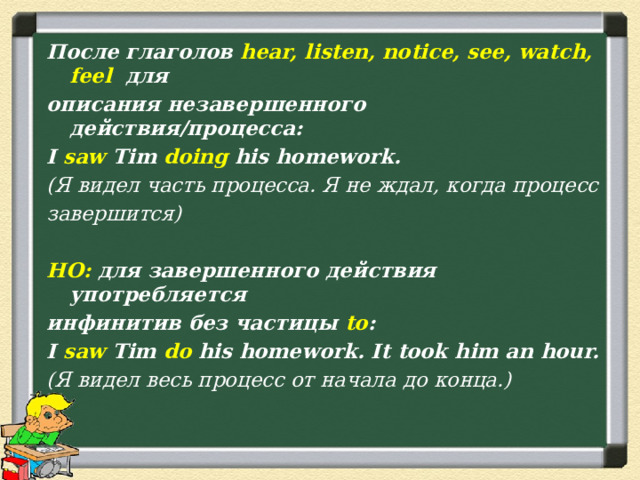 После глаголов hear, listen, notice, see, watch, feel   для описания незавершенного действия/процесса: I saw Tim doing his homework. (Я видел часть процесса. Я не ждал, когда процесс завершится)  НО: для завершенного действия употребляется инфинитив без частицы to : I saw Tim do his homework. It took him an hour. (Я видел весь процесс от начала до конца.)  