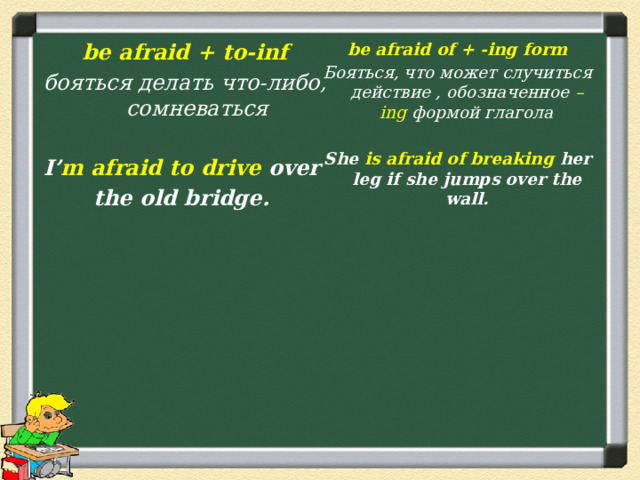 be afraid of + -ing form Бояться, что может случиться действие , обозначенное –ing формой глагола  She is afraid of breaking her leg if she jumps over the wall.  be afraid + to-inf бояться делать что-либо, сомневаться  I’ m afraid to drive over the old bridge. 