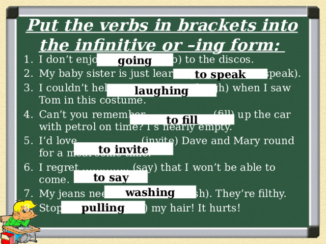 Put the verbs in brackets into the infinitive or –ing form: I don’t enjoy……………. (go) to the discos. My baby sister is just learning …………….. (speak). I couldn’t help ………………… (laugh) when I saw Tom in this costume. Can’t you remember ……………… (fill) up the car with petrol on time? I’s nearly empty. I’d love …………….. (invite) Dave and Mary round for a meal some time. I regret ………….. (say) that I won’t be able to come. My jeans need ……………. (wash). They’re filthy. Stop …………… (pull) my hair! It hurts! going to speak laughing to fill to invite to say washing pulling 