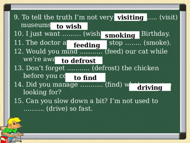 9. To tell the truth I’m not very keen on ……. (visit) museums. 10. I just want ……… (wish) you Happy Birthday. 11. The doctor advised me to stop …….. (smoke). 12. Would you mind ……….. (feed) our cat while we’re away on holiday? 13. Don’t forget ……….. (defrost) the chicken before you cook it. 14. Did you manage ……….. (find) what you were looking for? 15. Can you slow down a bit? I’m not used to ………. (drive) so fast. visiting to wish smoking feeding to defrost to find driving 