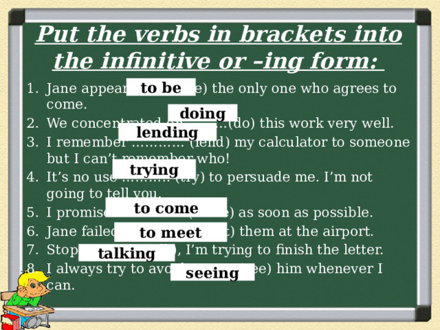 Put the verbs in brackets into the infinitive or –ing form: Jane appears ………(be) the only one who agrees to come. We concentrated on ………(do) this work very well. I remember ………… (lend) my calculator to someone but I can’t remember who! It’s no use ……….. (try) to persuade me. I’m not going to tell you. I promise …………… (come) as soon as possible. Jane failed ………….. (meet) them at the airport. Stop ………… (talk), I’m trying to finish the letter. I always try to avoid ………. (see) him whenever I can. to be doing lending trying to come to meet talking seeing 