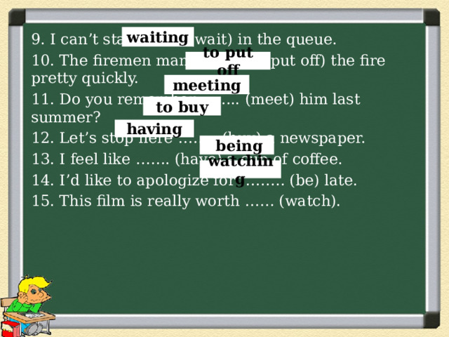 waiting 9. I can’t stand ….... (wait) in the queue. 10. The firemen managed …... (put off) the fire pretty quickly. 11. Do you remember …….. (meet) him last summer? 12. Let’s stop here …….. (buy) a newspaper. 13. I feel like ……. (have) a cup of coffee. 14. I’d like to apologize for ……… (be) late. 15. This film is really worth …… (watch). to put off meeting to buy having  being watching 