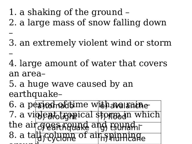 1. a shaking of the ground – 2. a large mass of snow falling down – 3. an extremely violent wind or storm – 4. large amount of water that covers an area– 5. a huge wave caused by an earthquake– 6. a period of time with no rain – 7. a violent tropical storm in which the air goes round and round – 8. a tall column of air spinning around tornado b) drought e) avalanche c) earthquake f) flood g) tsunami d) cyclone h) hurricane 