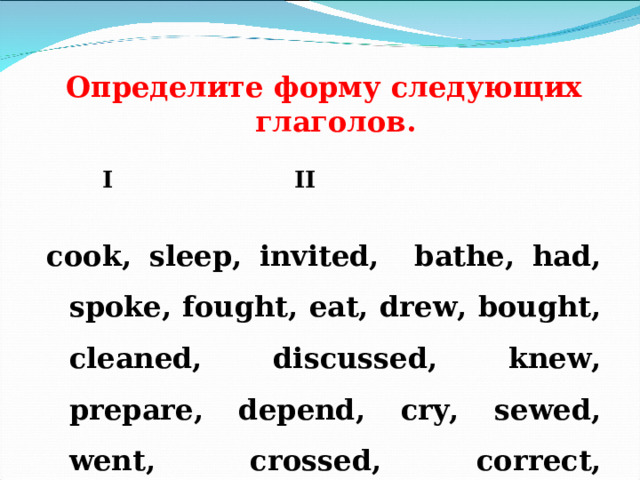   Определите форму следующих глаголов .     I    II     cook, sleep, invited, bathe, had, spoke, fought, eat, drew, bought, cleaned, discussed, knew, prepare, depend, cry, sewed, went, crossed, correct, decorated, begun, afraid, danced, celebrate, took, learnt.  