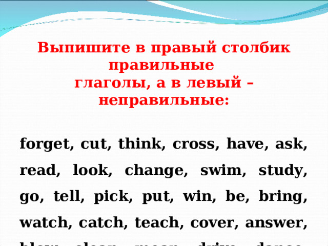   Выпишите в правый столбик правильные глаголы, а в левый – неправильные:   forget, cut, think, cross, have, ask, read, look, change, swim, study, go, tell, pick, put, win, be, bring, watch, catch, teach, cover, answer, blow, clean, mean, drive, dance, fade, gather, travel, run, play, answer.  