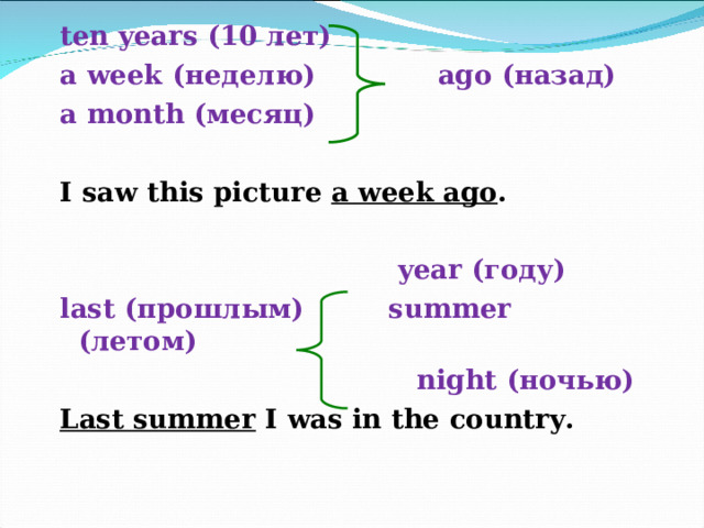 ten years (10 лет) a week (неделю)   ago ( назад ) a month (месяц)  I saw this picture a week ago .   year ( году )  last ( прошлым ) summer  ( летом )   night ( ночью ) Last summer I was in the country. 