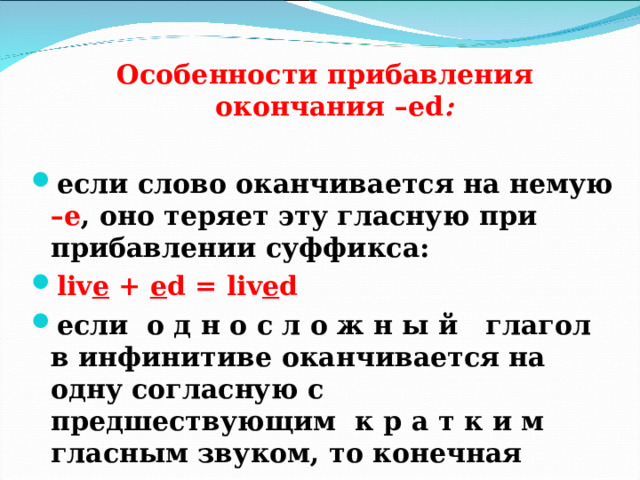 Особенности прибавления окончания – ed :   если слово оканчивается на немую –е , оно теряет эту гласную при прибавлении суффикса: liv e  + e d = liv e d если о д н о с л о ж н ы й глагол в инфинитиве оканчивается на одну согласную с предшествующим к р а т к и м  гласным звуком, то конечная согласная удваивается:  sto p + ed = sto pp ed  