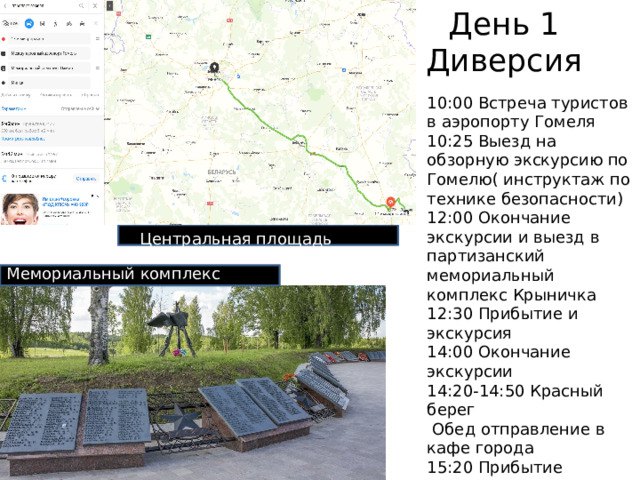 День 1  Диверсия 10:00 Встреча туристов в аэропорту Гомеля 10:25 Выезд на обзорную экскурсию по Гомелю( инструктаж по технике безопасности) 12:00 Окончание экскурсии и выезд в партизанский мемориальный комплекс Крыничка 12:30 Прибытие и экскурсия 14:00 Окончание экскурсии 14:20-14:50 Красный берег  Обед отправление в кафе города 15:20 Прибытие 15:50 Выезд в Минск 20:00 Прибытие в Минск и расположение в отеле Центральная площадь Мемориальный комплекс 