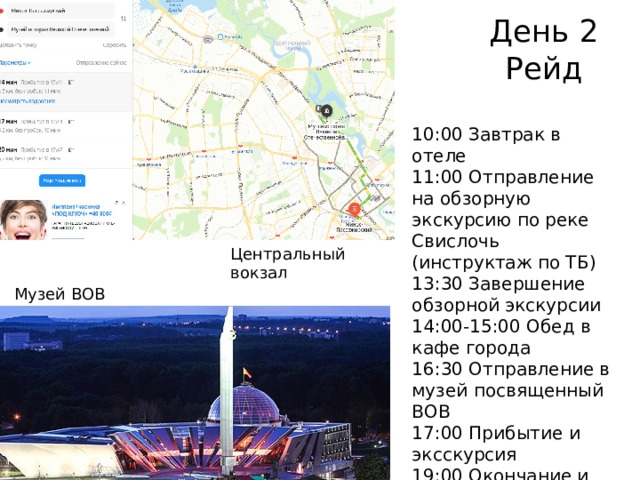 День 2  Рейд 10:00 Завтрак в отеле 11:00 Отправление на обзорную экскурсию по реке Свислочь (инструктаж по ТБ) 13:30 Завершение обзорной экскурсии 14:00-15:00 Обед в кафе города 16:30 Отправление в музей посвященный ВОВ 17:00 Прибытие и эксскурсия 19:00 Окончание и свободное время Центральный вокзал Музей ВОВ  