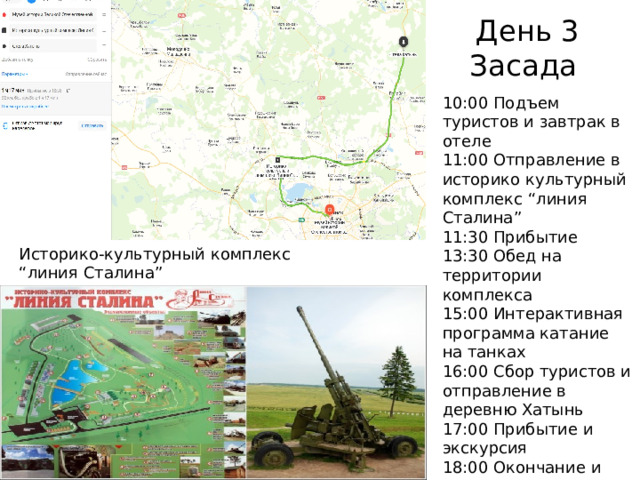 День 3  Засада 10:00 Подъем туристов и завтрак в отеле 11:00 Отправление в историко культурный комплекс “линия Сталина” 11:30 Прибытие 13:30 Обед на территории комплекса 15:00 Интерактивная программа катание на танках 16:00 Сбор туристов и отправление в деревню Хатынь 17:00 Прибытие и экскурсия 18:00 Окончание и отправление в отель 19:00 Прибытие и свободное время Историко-культурный комплекс “линия Сталина” 