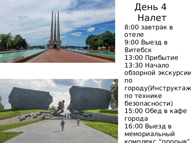 День 4  Налет 8:00 завтрак в отеле 9:00 Выезд в Витебск 13:00 Прибытие 13:30 Начало обзорной экскурсии по городу(Инструктаж по технике безопасности) 15:00 Обед в кафе города 16:00 Выезд в мемориальный комплекс “прорыв” 17:00 прибытие 17:10-18:10-экскурсия 18:30 выезд в аэропорт 