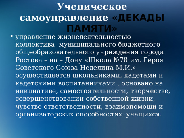 Ученическое самоуправление «ДЕКАДЫ ПАМЯТИ» управление жизнедеятельностью коллектива муниципального бюджетного общеобразовательного учреждения города Ростова – на – Дону «Школа №78 им. Героя Советского Союза Неделина М.И.» осуществляется школьниками, кадетами и кадетскими воспитанниками , основано на инициативе, самостоятельности, творчестве, совершенствовании собственной жизни, чувстве ответственности, взаимопомощи и организаторских способностях учащихся. 