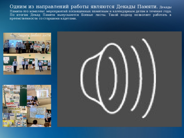 Одним из направлений работы являются Декады Памяти. Декады Памяти-это комплекс мероприятий посвященных памятным и календарным датам в течение года. По итогам Декад Памяти выпускаются Боевые листы. Такой подход позволяет работать в преемственности со старшими кадетами. 