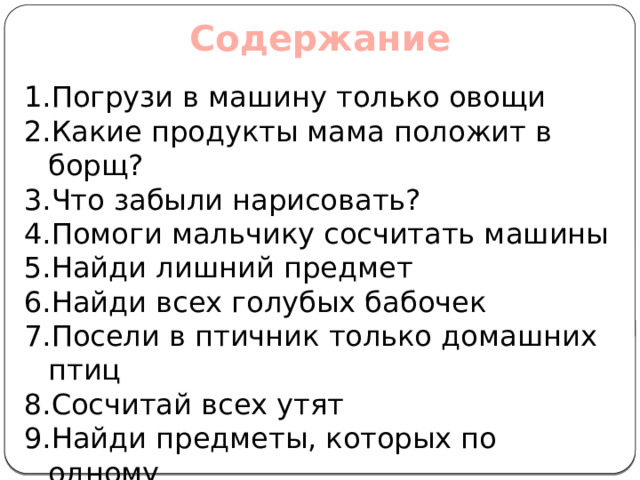 Содержание Погрузи в машину только овощи Какие продукты мама положит в борщ? Что забыли нарисовать? Помоги мальчику сосчитать машины Найди лишний предмет Найди всех голубых бабочек Посели в птичник только домашних птиц Сосчитай всех утят Найди предметы, которых по одному Логическая задача 