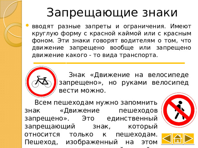 Запрещающие знаки вводят разные запреты и ограничения. Имеют круглую форму с красной каймой или с красным фоном. Эти знаки говорят водителям о том, что движение запрещено вообще или запрещено движение какого - то вида транспорта. Знак «Движение на велосипеде запрещено», но руками велосипед вести можно. Всем пешеходам нужно запомнить знак «Движение пешеходов запрещено». Это единственный запрещающий знак, который относится только к пешеходам. Пешеход, изображенный на этом знаке, перечеркнут красной чертой. 