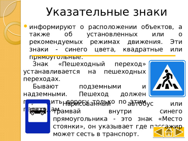 Указательные знаки информируют о расположении объектов, а также об установленных или о рекомендуемых режимах движения. Эти знаки - синего цвета, квадратные или прямоугольные. Знак «Пешеходный переход» устанавливается на пешеходных переходах. Бывают подземными и надземными. Пешеход должен переходить дорогу только по этим переходам. Нарисованный автобус или трамвай внутри синего прямоугольника - это знак «Место стоянки», он указывает где пассажир может сесть в транспорт. 