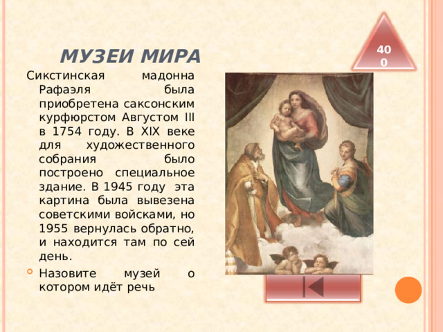  МУЗЕИ МИРА 400 Сикстинская мадонна Рафаэля была приобретена саксонским курфюрстом Августом III в 1754 году. В XIX веке для художественного собрания было построено специальное здание. В 1945 году эта картина была вывезена советскими войсками, но 1955 вернулась обратно, и находится там по сей день. Назовите музей о котором идёт речь 