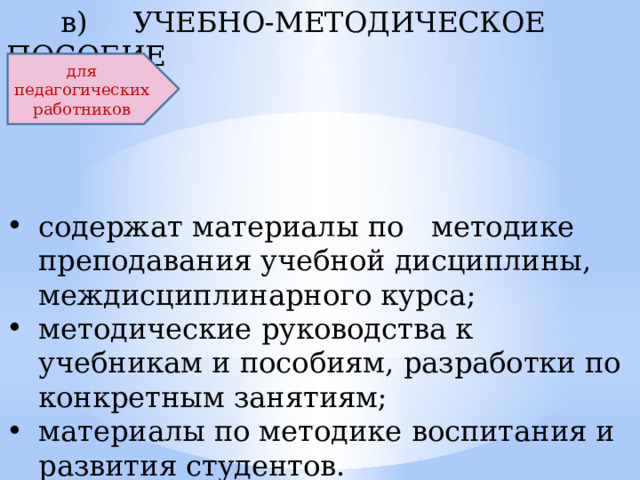  в) УЧЕБНО-МЕТОДИЧЕСКОЕ ПОСОБИЕ содержат материалы по методике преподавания учебной дисциплины, междисциплинарного курса; методические руководства к учебникам и пособиям, разработки по конкретным занятиям; материалы по методике воспитания и развития студентов. для педагогических работников  
