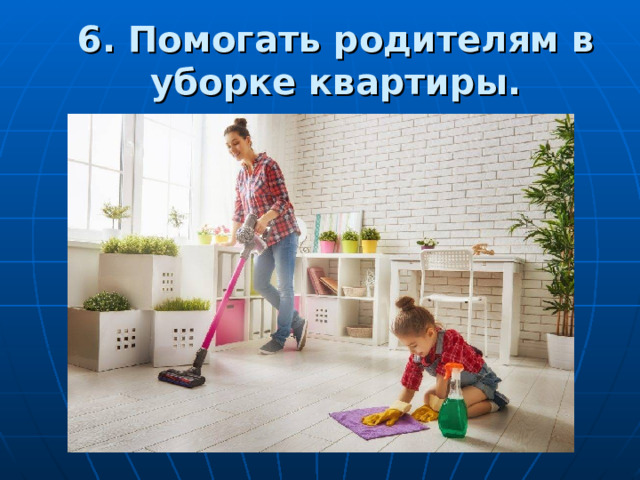 6. Помогать родителям в уборке квартиры. 