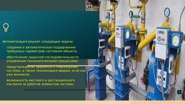 Автоматизация решает следующие задачи: создание и автоматическое поддержание требуемых параметров состояния объекта; обеспечение заданной последовательности управления технологическими процессами; предупреждение аварийного повреждения системы, а также локализация аварии, если она уже возникла; возможность местного и дистанционного контроля за работой элементов системы.   
