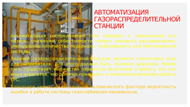 Автоматизация газораспределительной станции   Автоматизация распределения газа приводит к уменьшению его потерь, снижению себестоимости самого процесса распределения, уменьшению количества персонала, необходимого для обслуживания системы. Задачей газораспределительной станции является подготовка газа для потребителя. Для этого должно быть снижено давление. Кроме того, существует множество вариантов включения в работу тех или иных агрегатов, что должно приводить к изменению режимов работы ГРС. Благодаря уменьшению влияния человеческого фактора вероятность ошибки в работе системы газоснабжения минимальна.  