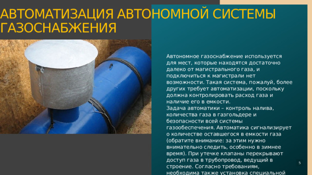 Автономное газоснабжение используется для мест, которые находятся достаточно далеко от магистрального газа, и подключиться к магистрали нет возможности. Такая система, пожалуй, более других требует автоматизации, поскольку должна контролировать расход газа и наличие его в емкости.  Задача автоматики – контроль налива, количества газа в газгольдере и безопасности всей системы газообеспечения. Автоматика сигнализирует о количестве оставшегося в емкости газа (обратите внимание: за этим нужно внимательно следить, особенно в зимнее время). При утечке клапаны перекрывают доступ газа в трубопровод, ведущий в строение. Согласно требованиям, необходима также установка специальной сигнализации, сигнализирующей о возникновении аварийной ситуации.   Автоматизация автономной системы газоснабжения     