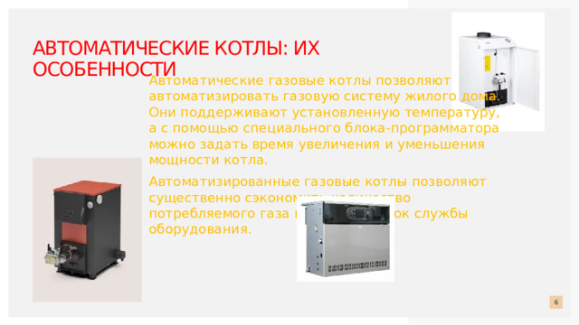 Автоматические котлы: их особенности     Автоматические газовые котлы позволяют автоматизировать газовую систему жилого дома. Они поддерживают установленную температуру, а с помощью специального блока-программатора можно задать время увеличения и уменьшения мощности котла. Автоматизированные газовые котлы позволяют существенно сэкономить количество потребляемого газа и продлить срок службы оборудования.      