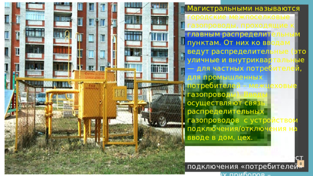 Магистральными называются городские межпоселковые газопроводы, проходящие к главным распределительным пунктам. От них ко вводам ведут распределительные (это уличные и внутриквартальные — для частных потребителей, для промышленных потребителей – межцеховые газопроводы). Вводы осуществляют связь распределительных газопроводов с устройством подключения/отключения на вводе в дом, цех.  От вводов ведут вводные газопроводы, а от них до мест подключения «потребителей» — газовых приборов – внутренние газопроводы.   Перетащите сюда  свою фоновую фотографию  