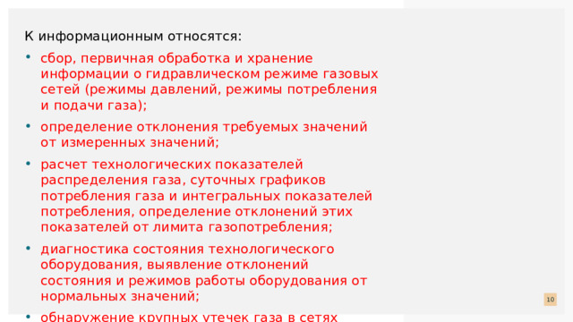К информационным относятся: сбор, первичная обработка и хранение информации о гидравлическом режиме газовых сетей (режимы давлений, режимы потребления и подачи газа); определение отклонения требуемых значений от измеренных значений; расчет технологических показателей распределения газа, суточных графиков потребления газа и интегральных показателей потребления, определение отклонений этих показателей от лимита газопотребления; диагностика состояния технологического оборудования, выявление отклонений состояния и режимов работы оборудования от нормальных значений; обнаружение крупных утечек газа в сетях среднего давления по резкому росту расхода и падению давления газа в аварийных зонах;  
