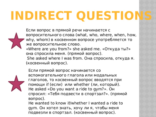 INDIRECT QUESTIONS Если вопрос в прямой речи начинается с вопросительного слова (what, who, where, when, how, why, whom) в косвенном вопросе употребляется то же вопросительное слово. «Where are you from?» she asked me. «Откуда ты?» она спросила меня. (прямой вопрос).  She asked where I was from. Она спросила, откуда я. (косвенный вопрос). Если прямой вопрос начинается со вспомогательного глагола или модальных глаголов, то косвенный вопрос вводятся при помощи if (если)  или whether (ли, который). He asked «Do you want a ride to gym?». Он спросил: «Тебя подвести в спортзал?». (прямой вопрос). He wanted to know if/whether I wanted a ride to gym. Он хотел знать, хочу ли я, чтобы меня подвезли в спортзал. (косвенный вопрос). 
