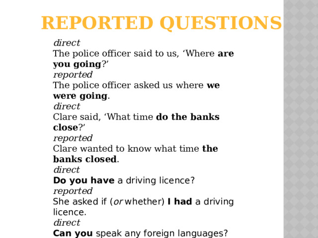 reported questions  direct The police officer said to us, ‘Where are you going ?’ reported The police officer asked us where we were going . direct Clare said, ‘What time do the banks close ?’ reported Clare wanted to know what time the banks closed . direct Do you have a driving licence? reported She asked if ( or whether) I had a driving licence. direct Can you speak any foreign languages? reported She wanted to know if ( or whether) I could speak any foreign languages.  