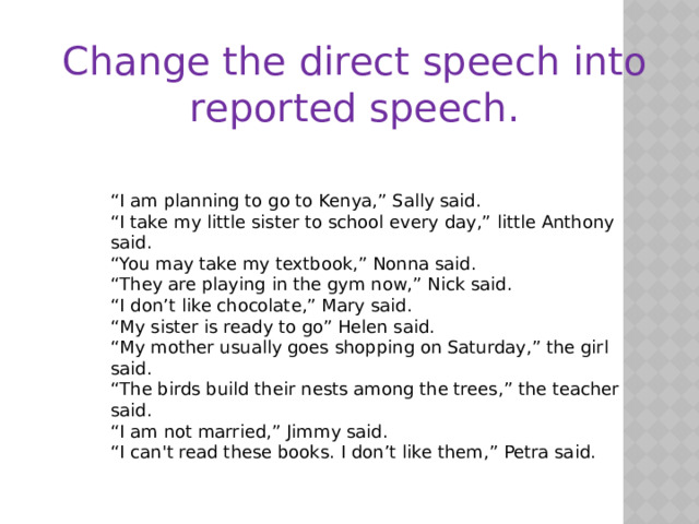 Change the direct speech into reported speech.  “ I am planning to go to Kenya,” Sally said. “ I take my little sister to school every day,” little Anthony said. “ You may take my textbook,” Nonna said. “ They are playing in the gym now,” Nick said. “ I don’t like chocolate,” Mary said. “ My sister is ready to go” Helen said. “ My mother usually goes shopping on Saturday,” the girl said. “ The birds build their nests among the trees,” the teacher said. “ I am not married,” Jimmy said. “ I can't read these books. I don’t like them,” Petra said. 