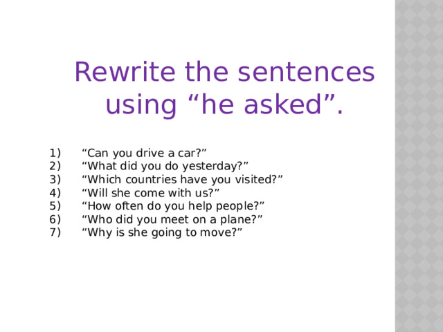 Rewrite the sentences using “he asked”. 1)      “Can you drive a car?” 2)      “What did you do yesterday?” 3)      “Which countries have you visited?” 4)      “Will she come with us?” 5)      “How often do you help people?” 6)      “Who did you meet on a plane?” 7)      “Why is she going to move?” 