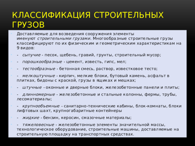Классификация  строительных грузов Доставляемые для возведения сооружения элементы именуют  строительными грузами.  Многообразные строительные грузы классифицируют по их физическим и геометрическим характеристикам на 9 видов: -    сыпучие  - песок, щебень, гравий, грунты, строительный мусор; -    порошкообразные -  цемент, известь, гипс, мел; -    тестообразные -  бетонная смесь, раствор, известковое тесто; -    мелкоштучные -  кирпич, мелкие блоки, бутовый камень, асфальт в плитках, бидоны с краской, грузы в ящиках и мешках; -    штучные -  оконные и дверные блоки, железобетонные панели и плиты; -    длинномерные -  железобетонные и стальные колонны, фермы, тру­бы, лесоматериалы; -    крупнообъемные -  санитарно-технические кабины, блок-комнаты, блоки лифтовых шахт, крупногабаритные контейнеры -    жидкие -  бензин, керосин, смазочные материалы; -    тяжеловесные  - железобетонные элементы значительной массы, технологическое оборудование, строительные машины, доставляемые на строительную площадку на транспортных средствах. 