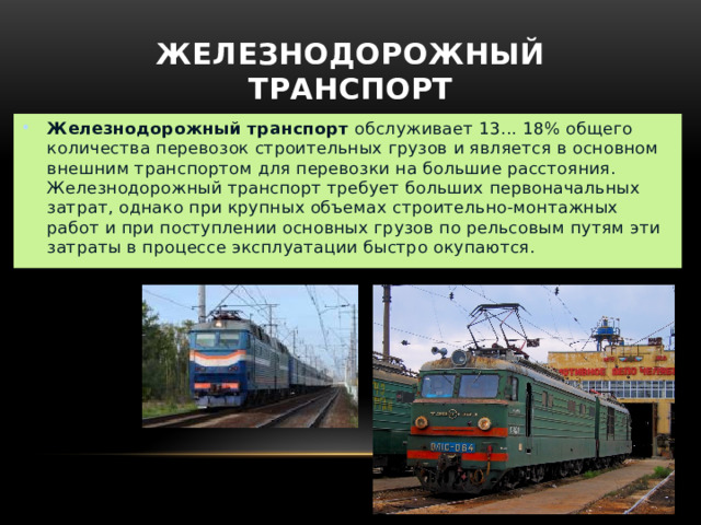 Железнодорожный транспорт Железнодорожный транспорт  обслуживает 13... 18% общего количества перевозок строительных грузов и является в основном внешним транспортом для перевозки на большие расстояния. Железнодорожный транспорт требует больших первоначальных затрат, однако при крупных объемах строительно-монтажных работ и при поступлении основных грузов по рельсовым путям эти затраты в процессе эксплуатации быстро окупаются. 