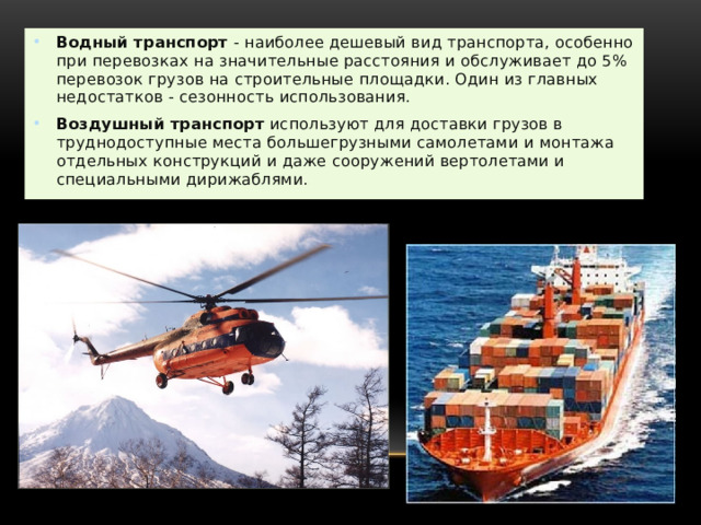 . Водный транспорт  - наиболее дешевый вид транспорта, особенно при перевозках на значительные расстояния и обслуживает до 5% перевозок грузов на строительные площадки. Один из главных недостатков - сезонность использования. Воздушный транспорт  используют для доставки грузов в труднодоступные места большегрузными самолетами и монтажа отдельных конструкций и даже сооружений вертолетами и специальными дирижаблями. 