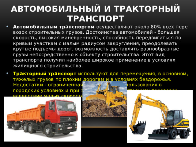 Автомобильный и тракторный транспорт Автомобильным транспортом  осуществляют около 80% всех пере­возок строительных грузов. Достоинства автомобилей - большая скорость, высокая маневренность, способность передвигаться по кривым участкам с малым радиусом закругления, преодолевать крутые подъемы дорог, возможность доставлять разнообразные грузы непосредственно к объекту строительства. Этот вид транспорта получил наиболее широкое применение в условиях жилищного строительства. Тракторный транспорт  используют для перемещения, в основном, тяжелых грузов по плохим дорогам и в условиях бездорожья. Недостатки - ограниченная возможность использования в городских условиях и при значительных расстояниях перевозки вследствие малых скоростей передвижения. 