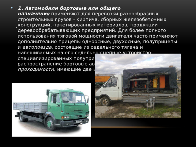 1. Автомобили бортовые или общего назначения   применяют для перевозки разнообразных строительных грузов - кирпича, сборных железобетонных конструкций, пакетированных материалов, продукции деревообрабатывающих предприятий. Для более полного использования тяговой мощности двигателя часто применяют дополнительно прицепы одноосные, двухосные, полуприцепы и  автопоезда,  состоящие из седельного тягача и навешиваемых на его седельно-сцепное устройство специализированных полуприцепов. Находят широкое распространение бортовые автомобили  повышенной проходимости,  имеющие две или три ведущие оси. . 