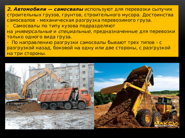 2. Автомобили — самосвалы   используют для перевозки сыпучих строительных грузов, грунтов, строительного мусора. Достоинства самосвалов - механическая разгрузка перевозимого груза. -   Самосвалы по типу кузова подразделяют на  универсальные  и  специальные,  предназначенные для перевозки только одного вида груза. -  По направлению разгрузки самосвалы бывают трех типов - с разгрузкой назад, боковой на одну или две стороны, с разгрузкой на три стороны. 