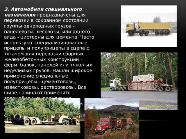 3. Автомобили специального назначения   предназначены для перевозки в сохранном состоянии группы однородных грузов - панелевозы, лесовозы, или одного вида - цистерны для цемента. Часто используют специализированные прицепы и полуприцепы в сцепе с тягачем для перевозки сборных железобетонных конструкций - ферм, балок, панелей или тяжелых неделимых грузов. Нашли широкое применение специальные полуприцепы - цементовозы, известковозы, растворовозы. Все шире начинают применять автомобили, выполняющие одновременно с перемещением грузов и их технологическую обработку -автобетоносмесители, автогудронаторы, авторастворовозы. 