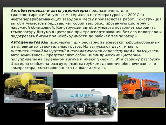 Автобитумовозы и автогудронаторы   предназначены для транспортировки битумных материалов с температурой до 200°С от нефтеперерабатывающих заводов к месту производства работ. Конструкция автобитумовозов представляет собой теплоизолированную цистерну с наружной облицовкой. Конструкция автобитумовоза позволяет сохранять температуру битума в цистерне при транспортировании без его подогрева и подогревать битум при необходимости до рабочей температуры Автоцементовозы   используют для бестарной перевозки порошкообразных и пылевидных строительных грузов. Их выпускают двух типов:  с пневматической разгрузкой и пневматической самозагрузкой и разгрузкой. Автоцементовозы представляют собой цилиндрические цистерны-полуприцепы на седельном тягаче и имеют уклон 7...9° в сторону разгрузки. Цистерна снабжена разгрузочным патрубком; давление обеспечивается от компрессора, смонтиро­ванного на шасси тягача. 