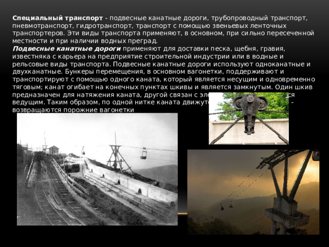 Специальный транспорт  - подвесные канатные дороги, трубопроводный транспорт, пневмотранспорт, гидротранспорт, транспорт с помощью звеньевых ленточных транспортеров. Эти виды транспорта применяют, в основном, при сильно пересеченной местности и при наличии водных преград. Подвесные канатные дороги  применяют для доставки песка, щебня, гравия, известняка с карьера на предприятие строительной индустрии или в водные и рельсовые виды транспорта. Подвесные канатные дороги используют одноканатные и двухканатные. Бункеры перемещения, в основном вагонетки, поддерживают и транспортируют с помощью одного каната, который является несущим и одновре­менно тяговым; канат огибает на конечных пунктах шкивы и является замкнутым. Один шкив предназначен для натяжения каната, другой связан с электромотором и является ведущим. Таким образом, по одной нитке каната движутся груженые, по второй - возвращаются порожние вагонетки 