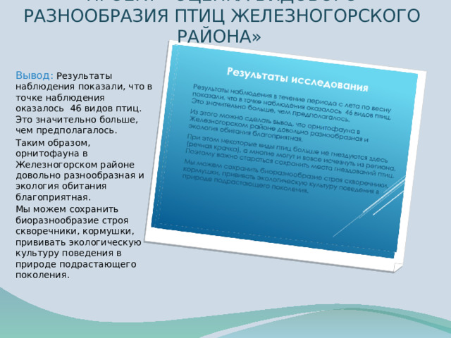ПРОЕКТ «ОЦЕНКА ВИДОВОГО РАЗНООБРАЗИЯ ПТИЦ ЖЕЛЕЗНОГОРСКОГО РАЙОНА» Вывод: Результаты наблюдения показали, что в точке наблюдения оказалось 46 видов птиц. Это значительно больше, чем предполагалось. Таким образом, орнитофауна в Железногорском районе довольно разнообразная и экология обитания благоприятная. Мы можем сохранить биоразнообразие строя скворечники, кормушки, прививать экологическую культуру поведения в природе подрастающего поколения. 