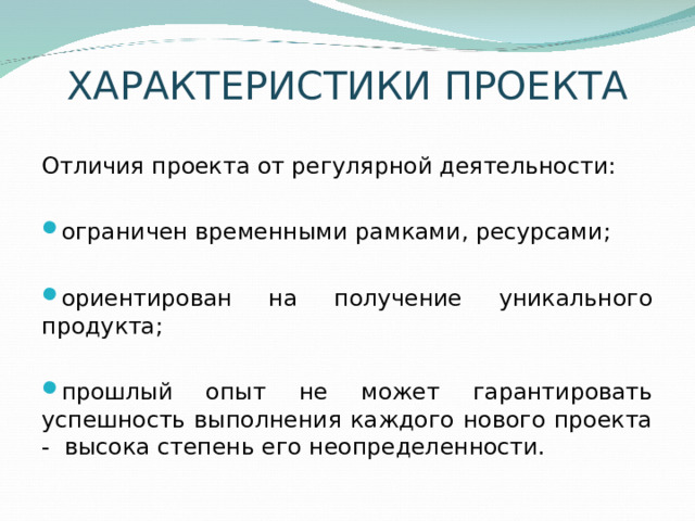 ХАРАКТЕРИСТИКИ ПРОЕКТА Отличия проекта от регулярной деятельности: ограничен временными рамками, ресурсами; ориентирован на получение уникального продукта;  прошлый опыт не может гарантировать успешность выполнения каждого нового проекта - высока степень его неопределенности. 