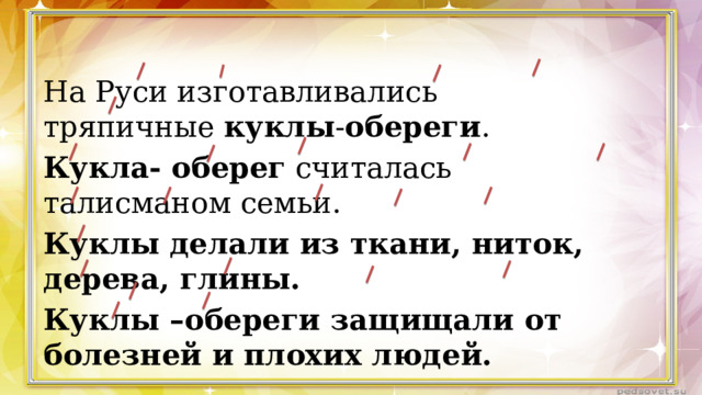 На Руси изготавливались тряпичные  куклы - обереги . Кукла- оберег  считалась талисманом семьи. Куклы делали из ткани, ниток, дерева, глины. Куклы –обереги защищали от болезней и плохих людей. 