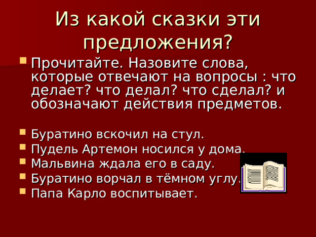 Из какой сказки эти предложения? Прочитайте. Назовите слова, которые отвечают на вопросы : что делает? что делал? что сделал? и обозначают действия предметов.  Буратино вскочил на стул. Пудель Артемон носился у дома. Мальвина ждала его в саду. Буратино ворчал в тёмном углу. Папа Карло воспитывает. 