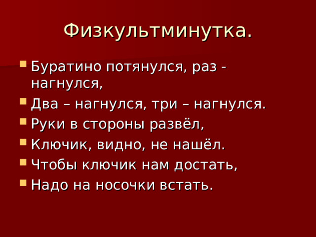 Физкультминутка. Буратино потянулся, раз - нагнулся, Два – нагнулся, три – нагнулся. Руки в стороны развёл, Ключик, видно, не нашёл. Чтобы ключик нам достать, Надо на носочки встать. 